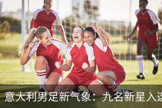 意大利男足新气象：九名新星入选集训名单，曼奇尼的重建之路
